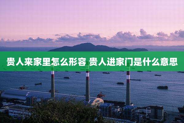 贵人来家里怎么形容 贵人进家门是什么意思