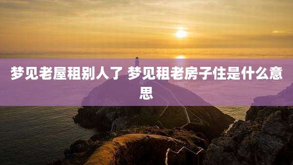 梦见老屋租别人了 梦见租老房子住是什么意思