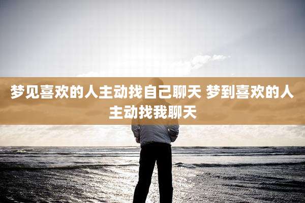 梦见喜欢的人主动找自己聊天 梦到喜欢的人主动找我聊天