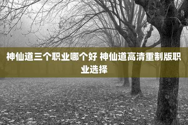 神仙道三个职业哪个好 神仙道高清重制版职业选择
