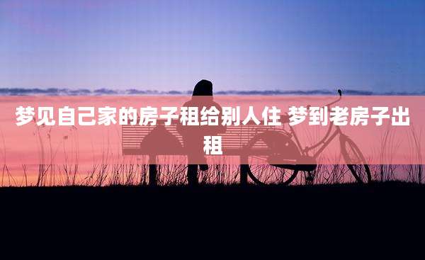 梦见自己家的房子租给别人住 梦到老房子出租