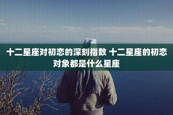 十二星座对初恋的深刻指数 十二星座的初恋对象都是什么星座