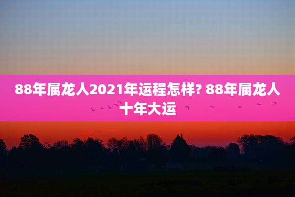 88年属龙人2021年运程怎样? 88年属龙人十年大运