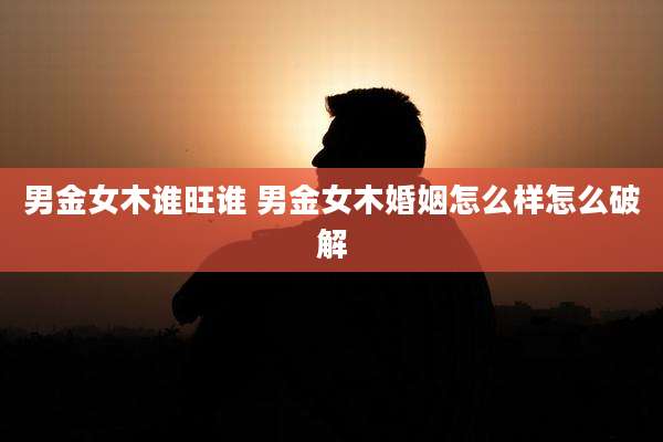 男金女木谁旺谁 男金女木婚姻怎么样怎么破解
