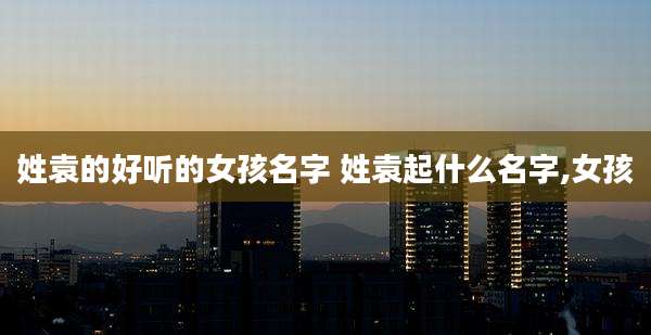 姓袁的好听的女孩名字 姓袁起什么名字,女孩