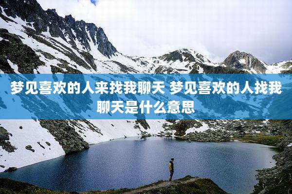 梦见喜欢的人来找我聊天 梦见喜欢的人找我聊天是什么意思