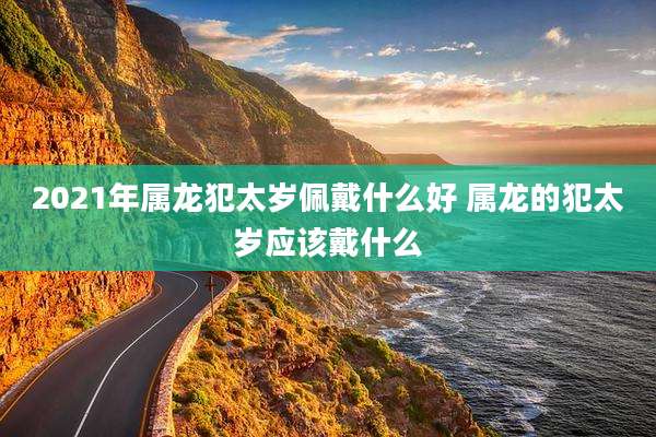 2021年属龙犯太岁佩戴什么好 属龙的犯太岁应该戴什么