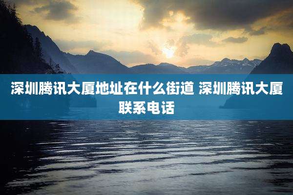 深圳腾讯大厦地址在什么街道 深圳腾讯大厦联系电话