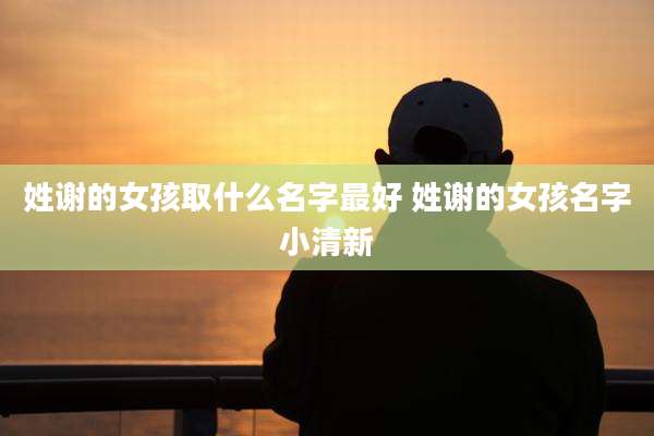 姓谢的女孩取什么名字最好 姓谢的女孩名字小清新