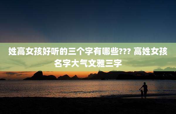 姓高女孩好听的三个字有哪些??? 高姓女孩名字大气文雅三字