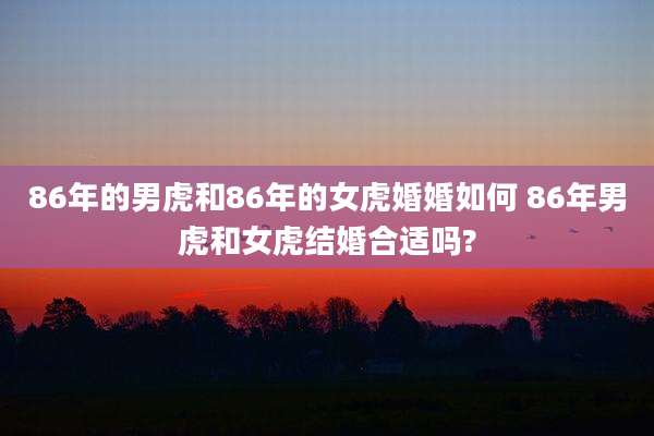 86年的男虎和86年的女虎婚婚如何 86年男虎和女虎结婚合适吗?