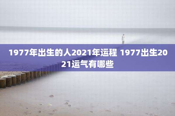 1977年出生的人2021年运程 1977出生2021运气有哪些