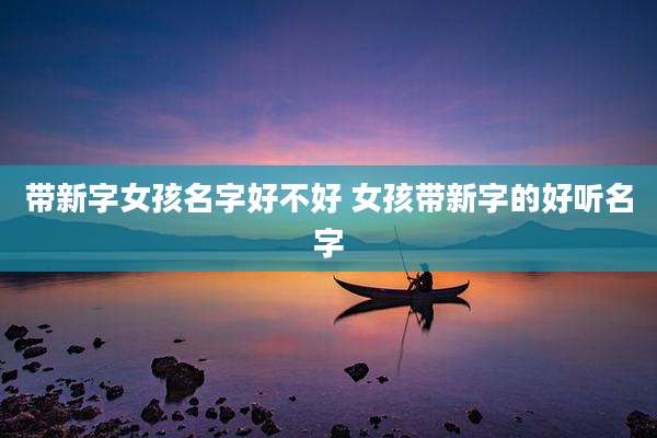 带新字女孩名字好不好 女孩带新字的好听名字
