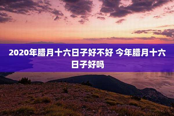 2020年腊月十六日子好不好 今年腊月十六日子好吗