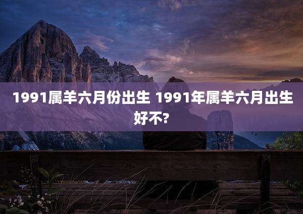 1991属羊六月份出生 1991年属羊六月出生好不?