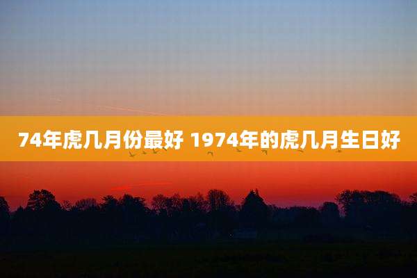 74年虎几月份最好 1974年的虎几月生日好