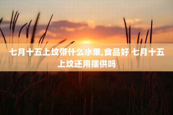 七月十五上坟带什么水果,食品好 七月十五上坟还用摆供吗