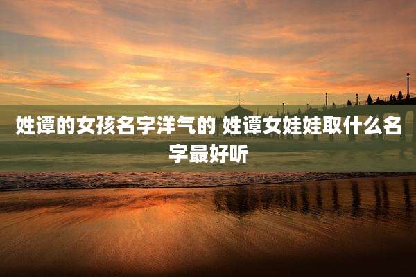 姓谭的女孩名字洋气的 姓谭女娃娃取什么名字最好听