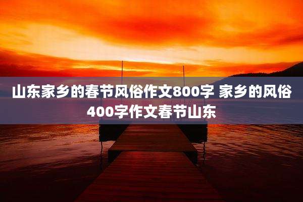 山东家乡的春节风俗作文800字 家乡的风俗400字作文春节山东