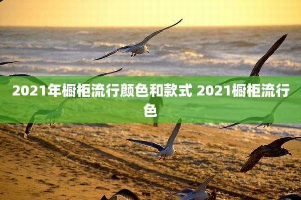 2021年橱柜流行颜色和款式 2021橱柜流行色
