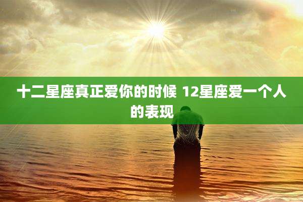 十二星座真正爱你的时候 12星座爱一个人的表现