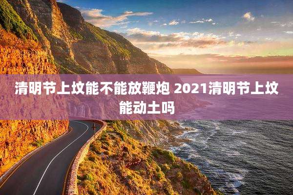 清明节上坟能不能放鞭炮 2021清明节上坟能动土吗