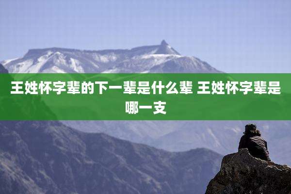 王姓怀字辈的下一辈是什么辈 王姓怀字辈是哪一支