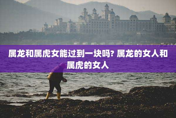 属龙和属虎女能过到一块吗? 属龙的女人和属虎的女人