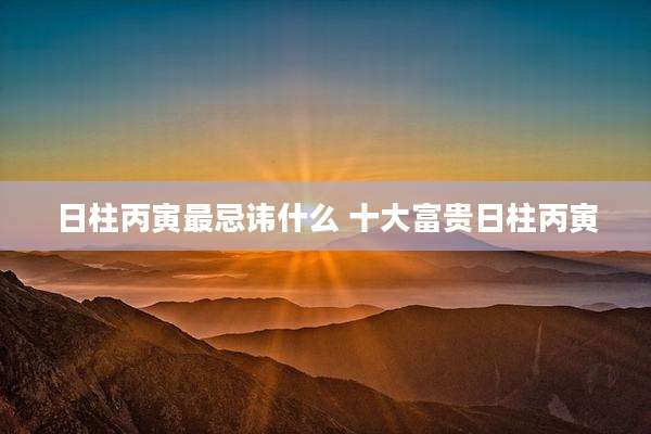 日柱丙寅最忌讳什么 十大富贵日柱丙寅