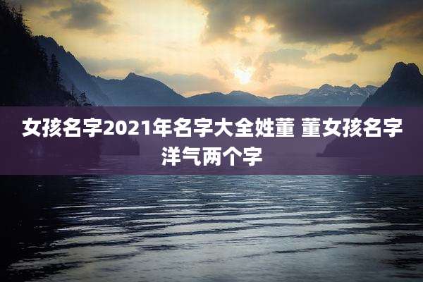 女孩名字2021年名字大全姓董 董女孩名字洋气两个字