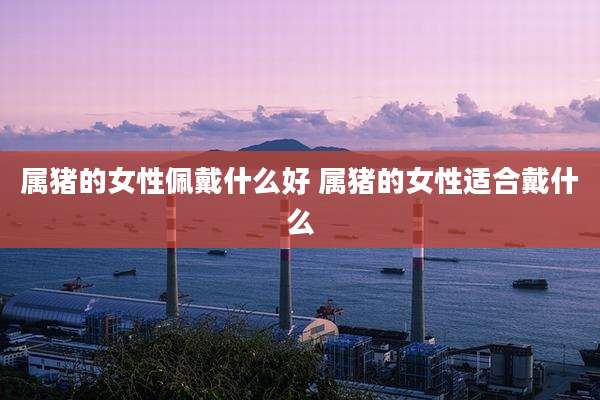 属猪的女性佩戴什么好 属猪的女性适合戴什么