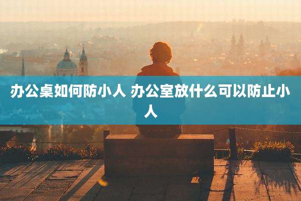 办公桌如何防小人 办公室放什么可以防止小人