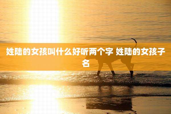 姓陆的女孩叫什么好听两个字 姓陆的女孩子名