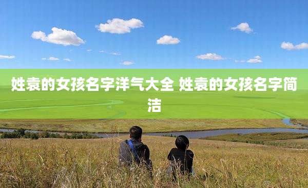 姓袁的女孩名字洋气大全 姓袁的女孩名字简洁