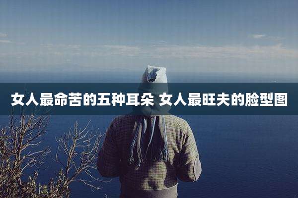 女人最命苦的五种耳朵 女人最旺夫的脸型图