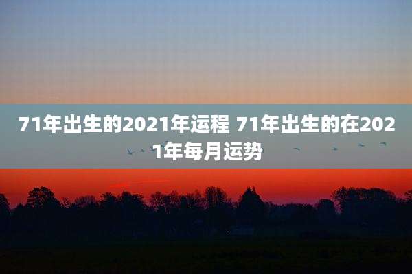 71年出生的2021年运程 71年出生的在2021年每月运势
