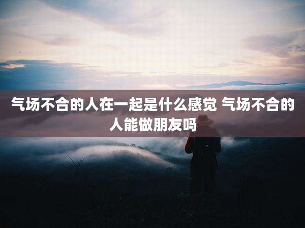 气场不合的人在一起是什么感觉 气场不合的人能做朋友吗