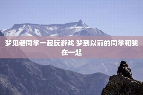梦见老同学一起玩游戏 梦到以前的同学和我在一起