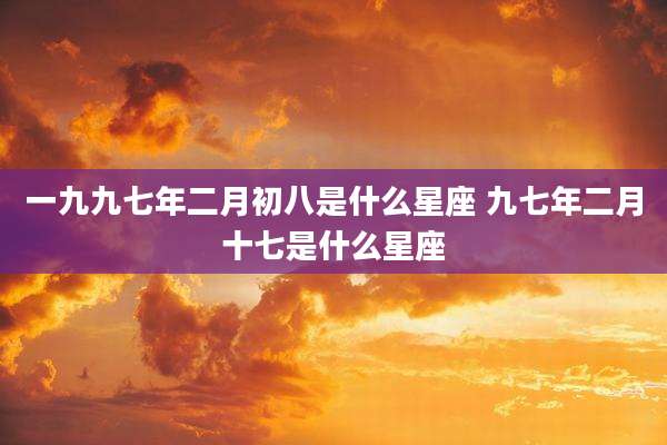 一九九七年二月初八是什么星座 九七年二月十七是什么星座