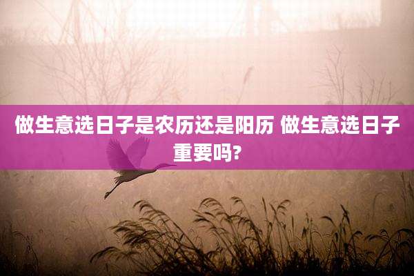 做生意选日子是农历还是阳历 做生意选日子重要吗?