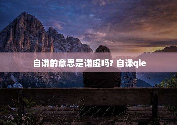 自谦的意思是谦虚吗? 自谦qie