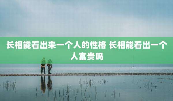 长相能看出来一个人的性格 长相能看出一个人富贵吗