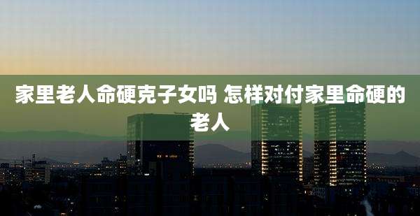家里老人命硬克子女吗 怎样对付家里命硬的老人