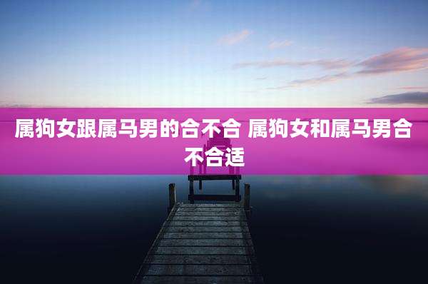 属狗女跟属马男的合不合 属狗女和属马男合不合适