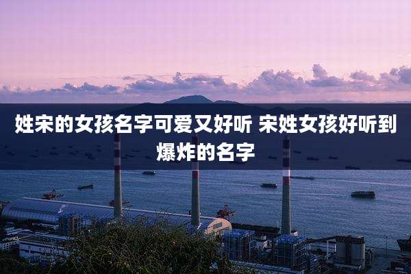姓宋的女孩名字可爱又好听 宋姓女孩好听到爆炸的名字