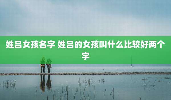 姓吕女孩名字 姓吕的女孩叫什么比较好两个字