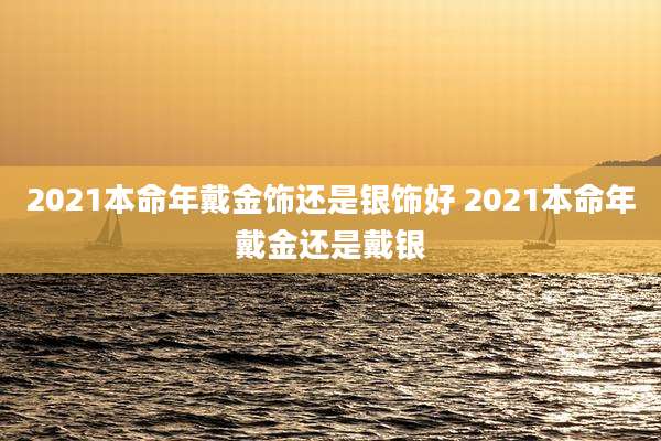 2021本命年戴金饰还是银饰好 2021本命年戴金还是戴银