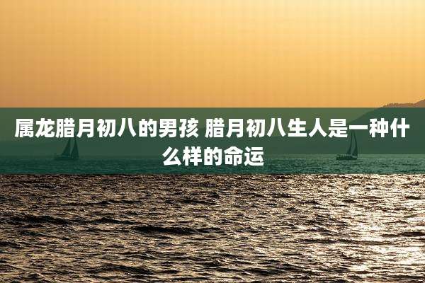 属龙腊月初八的男孩 腊月初八生人是一种什么样的命运