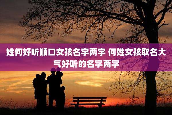 姓何好听顺口女孩名字两字 何姓女孩取名大气好听的名字两字