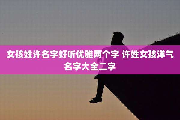 女孩姓许名字好听优雅两个字 许姓女孩洋气名字大全二字
